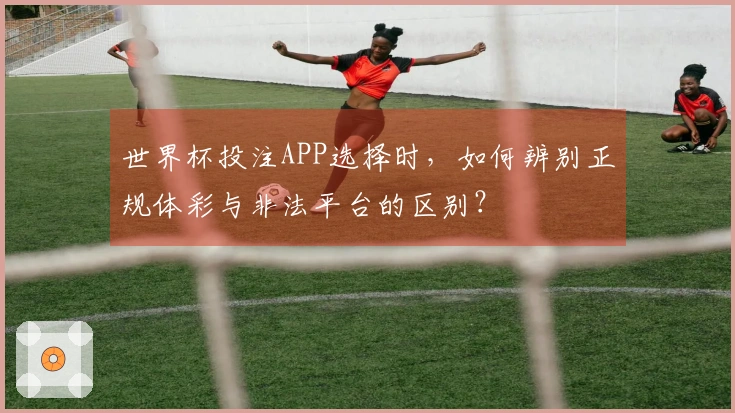 世界杯投注APP选择时，如何辨别正规体彩与非法平台的区别？