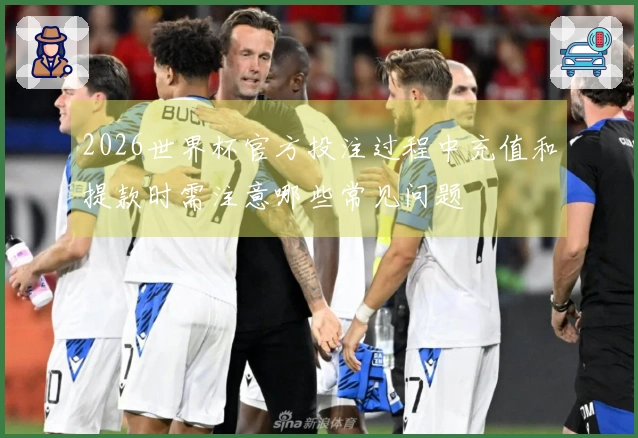 2026世界杯官方投注过程中充值和提款时需注意哪些常见问题