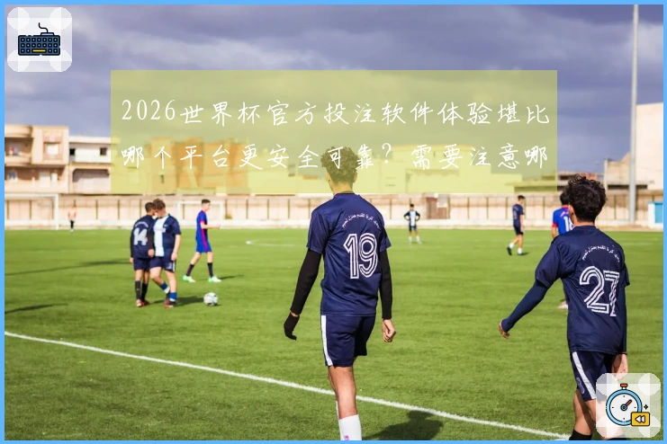 2026世界杯官方投注软件体验堪比哪个平台更安全可靠？需要注意哪些防坑细节？